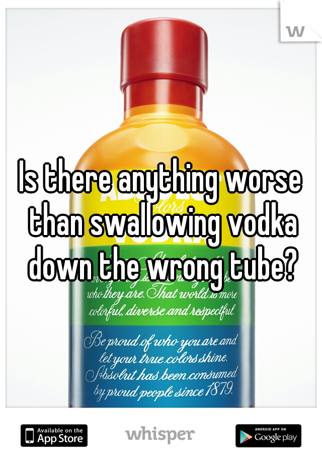 Is there anything worse than swallowing vodka down the wrong tube?