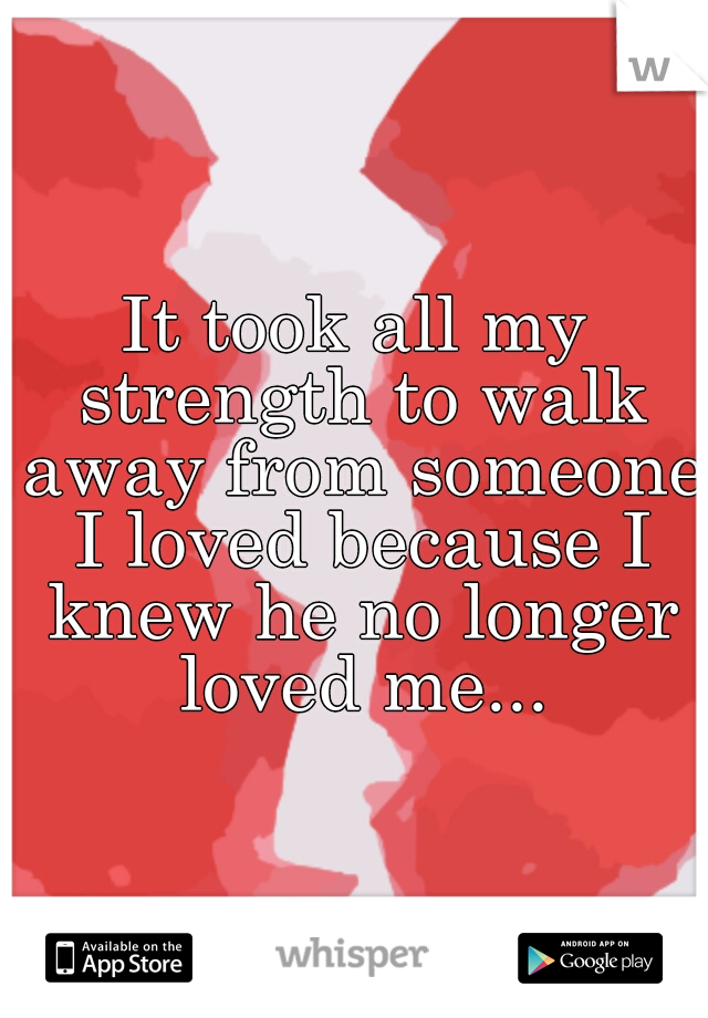 It took all my strength to walk away from someone I loved because I knew he no longer loved me...
