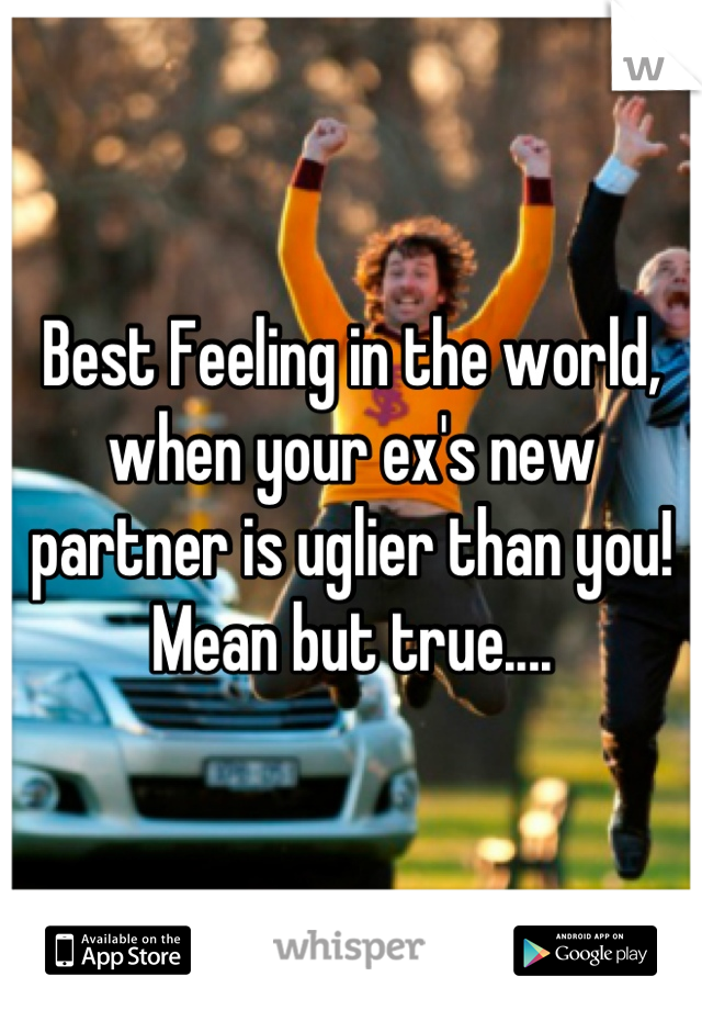 Best Feeling in the world, when your ex's new partner is uglier than you! Mean but true....