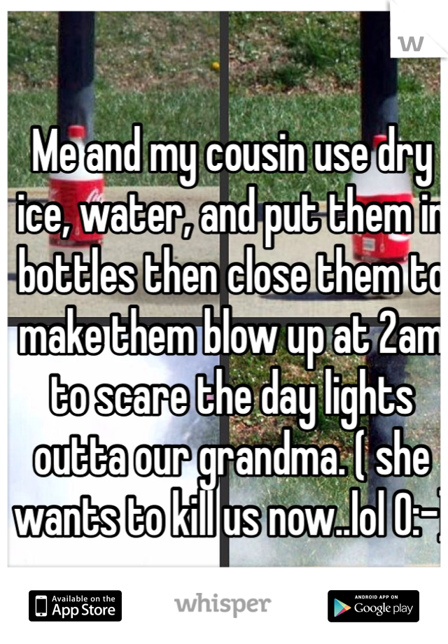 Me and my cousin use dry ice, water, and put them in bottles then close them to make them blow up at 2am to scare the day lights outta our grandma. ( she wants to kill us now..lol 0:-)