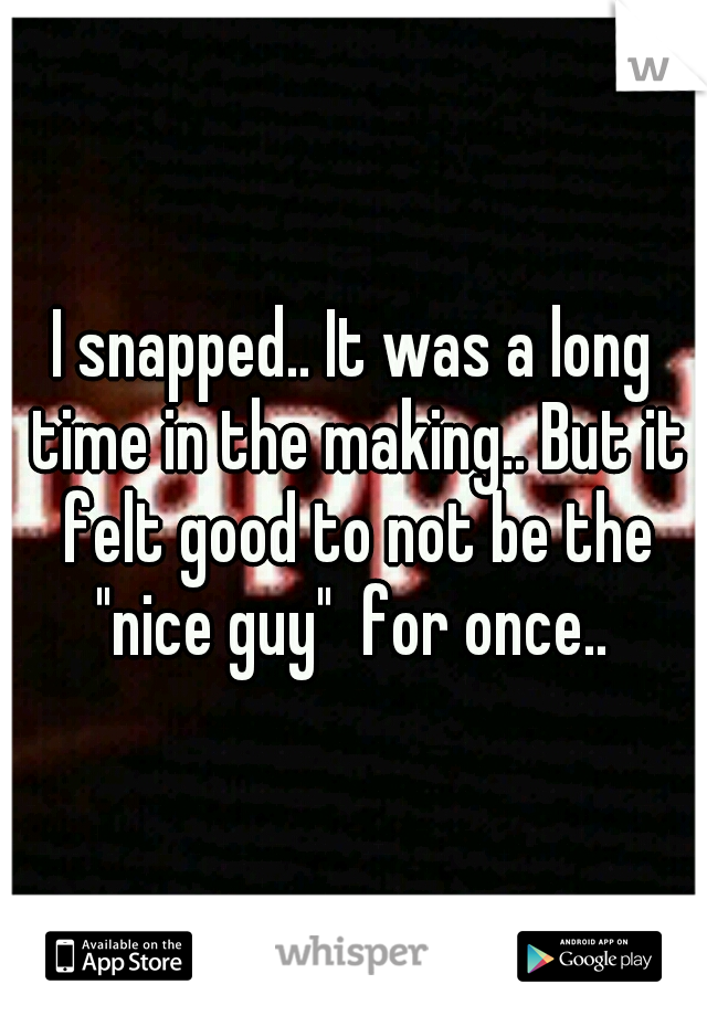 I snapped.. It was a long time in the making.. But it felt good to not be the "nice guy"  for once.. 
