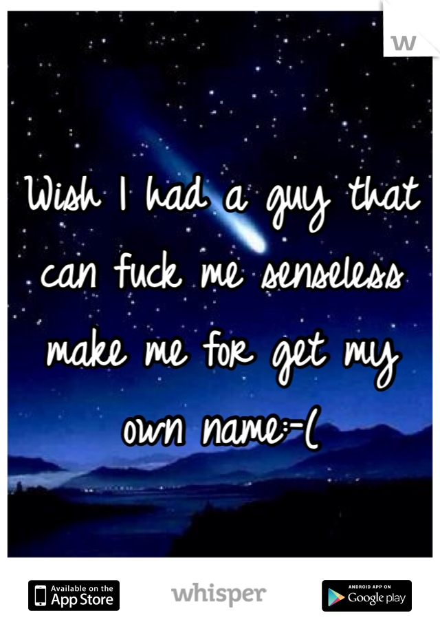 Wish I had a guy that can fuck me senseless make me for get my own name:-(