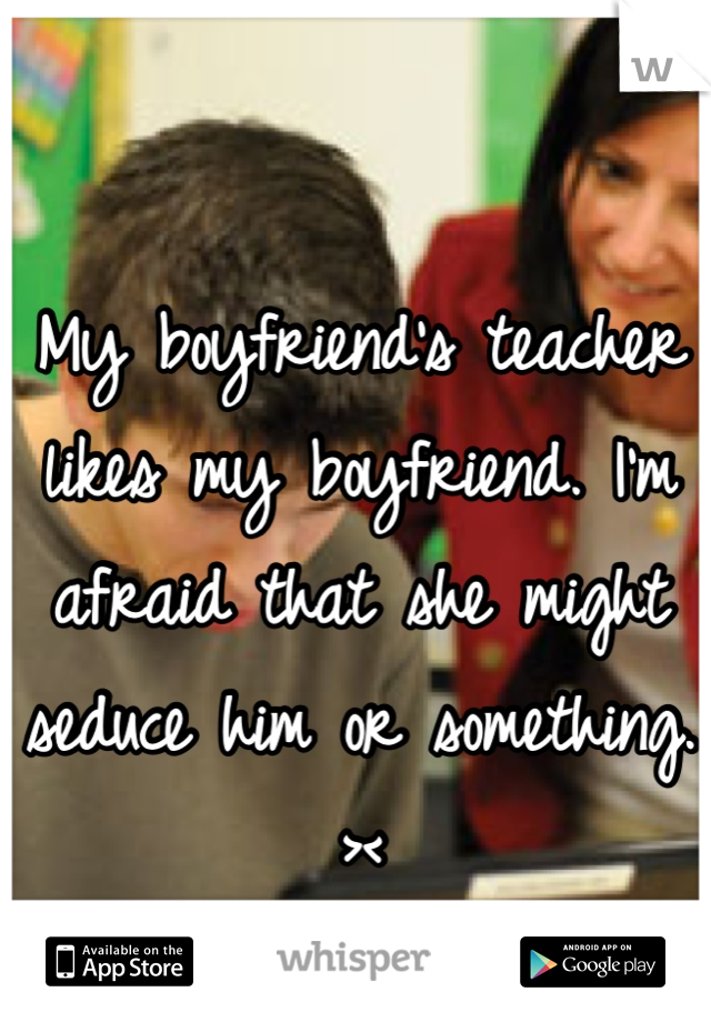 My boyfriend's teacher likes my boyfriend. I'm afraid that she might seduce him or something. ><