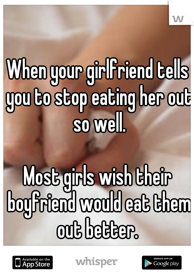 When your girlfriend tells you to stop eating her out so well. 


















Most girls wish their boyfriend would eat them out better. 