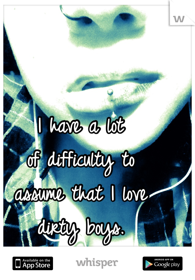 I have a lot
of difficulty to
assume that I love
dirty boys.