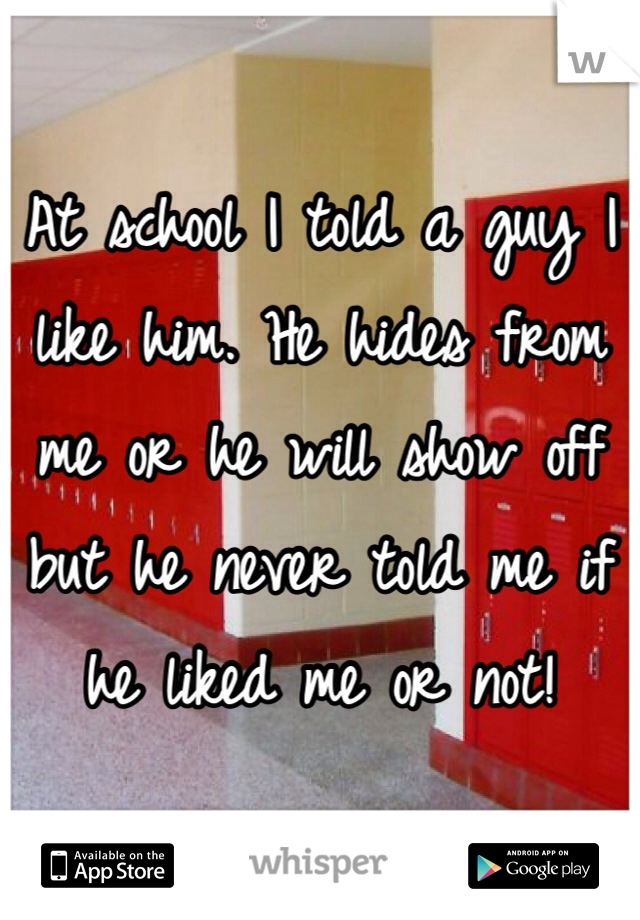 At school I told a guy I like him. He hides from me or he will show off but he never told me if he liked me or not!