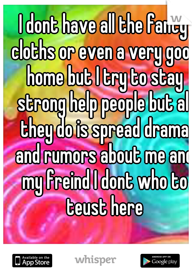 I dont have all the fancy cloths or even a very good home but I try to stay strong help people but all they do is spread drama and rumors about me and my freind I dont who to teust here