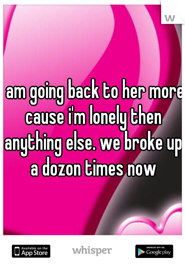 i am going back to her more cause i'm lonely then anything else. we broke up a dozon times now