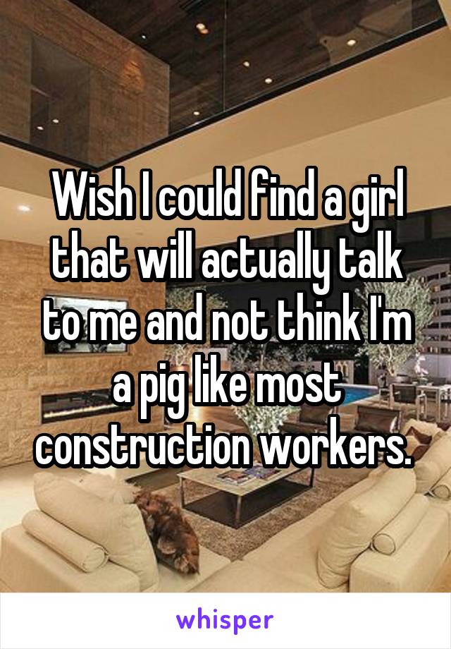 Wish I could find a girl that will actually talk to me and not think I'm a pig like most construction workers. 
