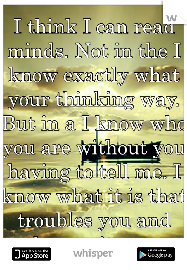 I think I can read minds. Not in the I know exactly what your thinking way. But in a I know who you are without you having to tell me. I know what it is that troubles you and what excites you