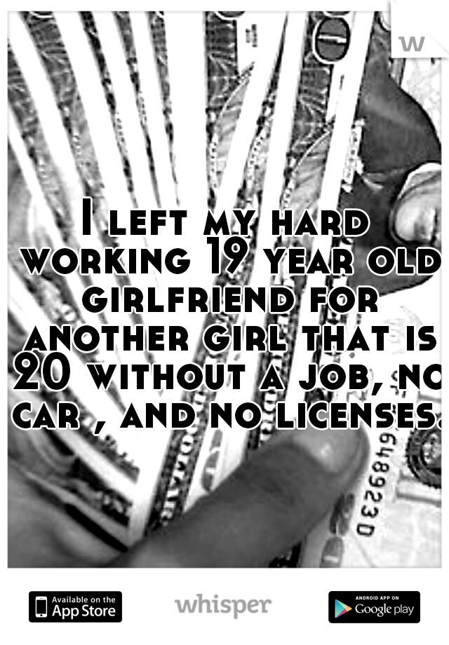 I left my hard working 19 year old girlfriend for another girl that is 20 without a job, no car , and no licenses.