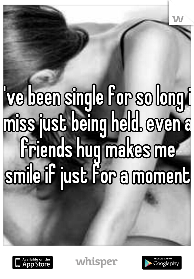 I've been single for so long i miss just being held. even a friends hug makes me smile if just for a moment