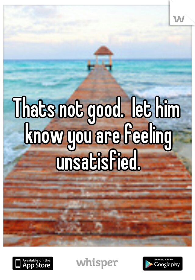 Thats not good.  let him know you are feeling unsatisfied.