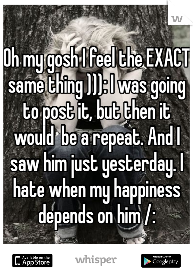 Oh my gosh I feel the EXACT same thing ))): I was going to post it, but then it would  be a repeat. And I saw him just yesterday. I hate when my happiness depends on him /: