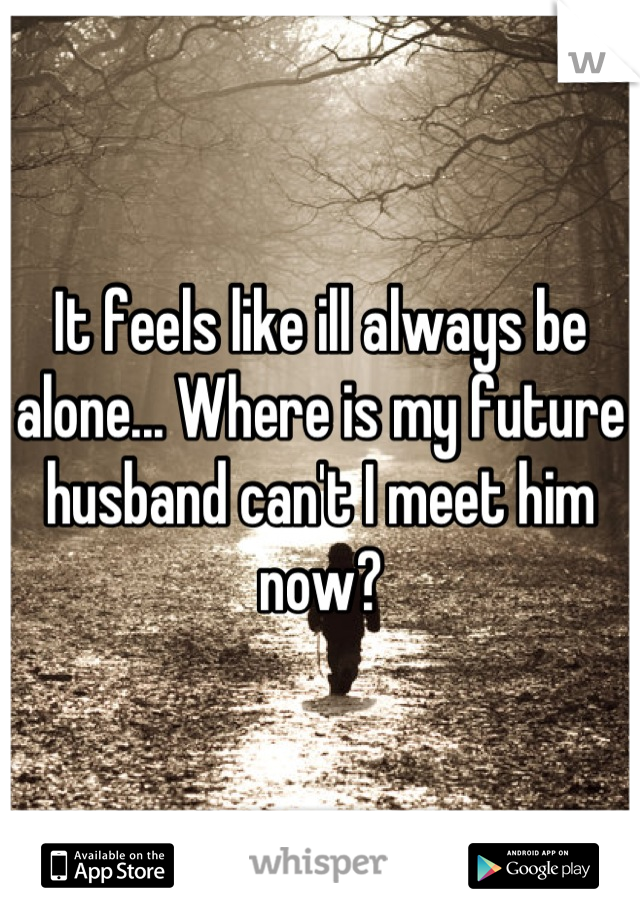 It feels like ill always be alone... Where is my future husband can't I meet him now?
