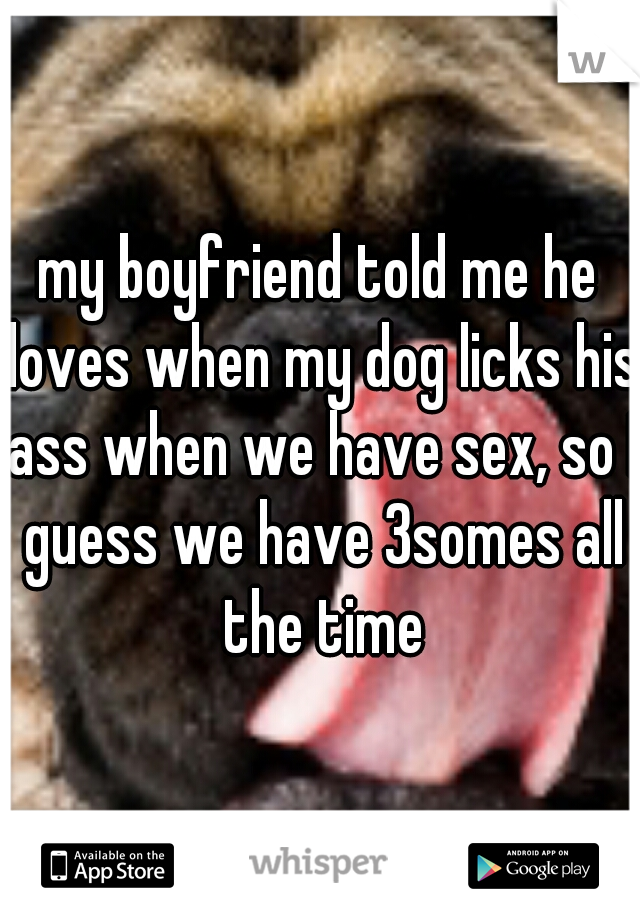 my boyfriend told me he loves when my dog licks his ass when we have sex, so I guess we have 3somes all the time