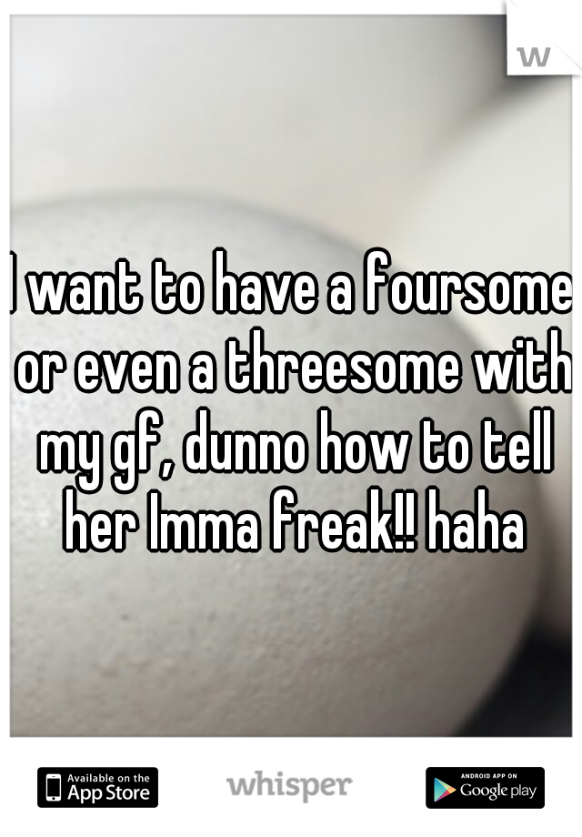 I want to have a foursome or even a threesome with my gf, dunno how to tell her Imma freak!! haha