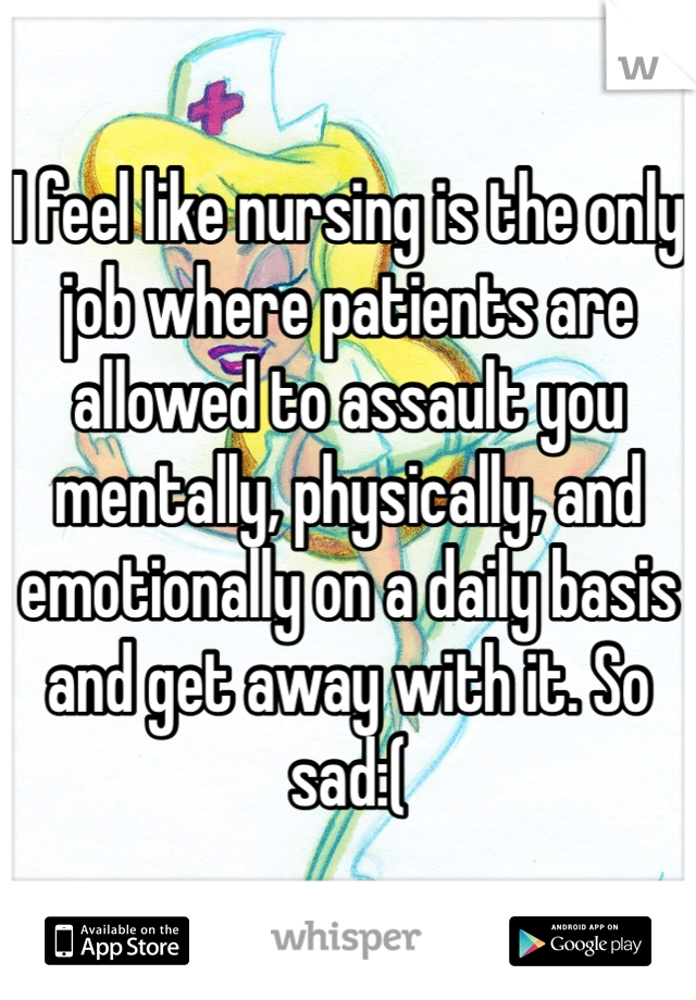 I feel like nursing is the only job where patients are allowed to assault you mentally, physically, and emotionally on a daily basis and get away with it. So sad:(