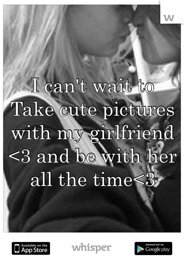 I can't wait to 
Take cute pictures with my girlfriend <3 and be with her all the time<3