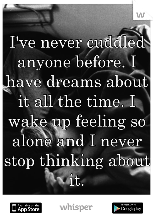 I've never cuddled anyone before. I have dreams about it all the time. I wake up feeling so alone and I never stop thinking about it.