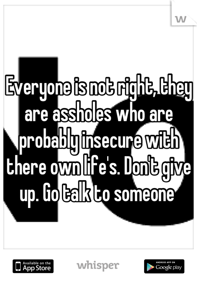 Everyone is not right, they are assholes who are probably insecure with there own life's. Don't give up. Go talk to someone 
