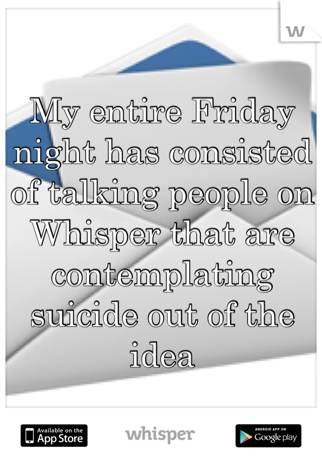 My entire Friday night has consisted of talking people on Whisper that are contemplating suicide out of the idea