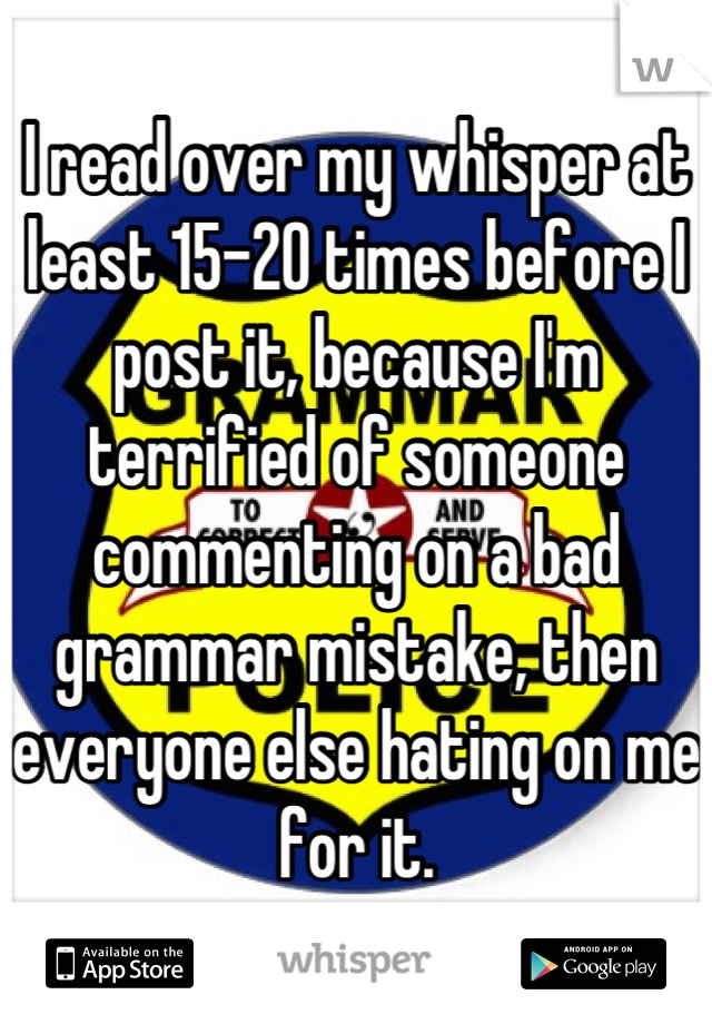 I read over my whisper at least 15-20 times before I post it, because I'm terrified of someone commenting on a bad grammar mistake, then everyone else hating on me for it.