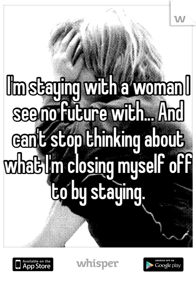 I'm staying with a woman I see no future with... And can't stop thinking about what I'm closing myself off to by staying.