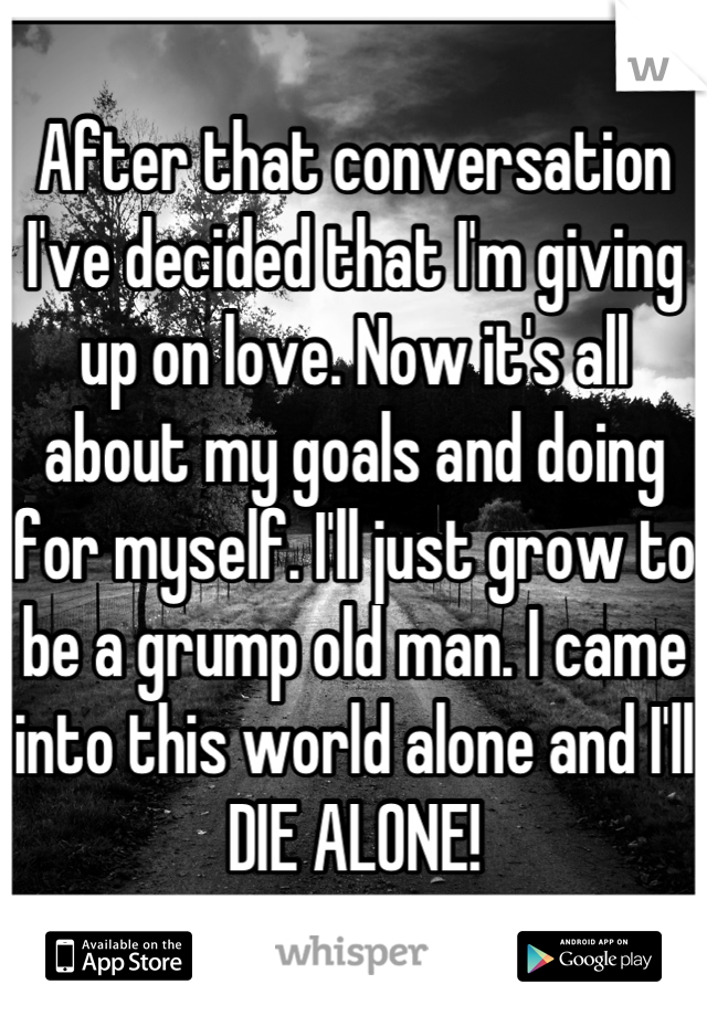 After that conversation I've decided that I'm giving up on love. Now it's all about my goals and doing for myself. I'll just grow to be a grump old man. I came into this world alone and I'll DIE ALONE!