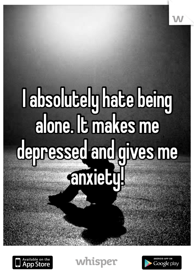 I absolutely hate being alone. It makes me depressed and gives me anxiety! 
