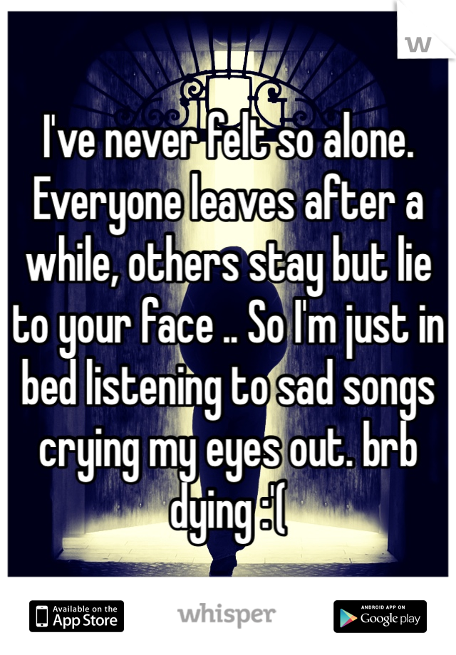 I've never felt so alone. Everyone leaves after a while, others stay but lie to your face .. So I'm just in bed listening to sad songs crying my eyes out. brb dying :'(