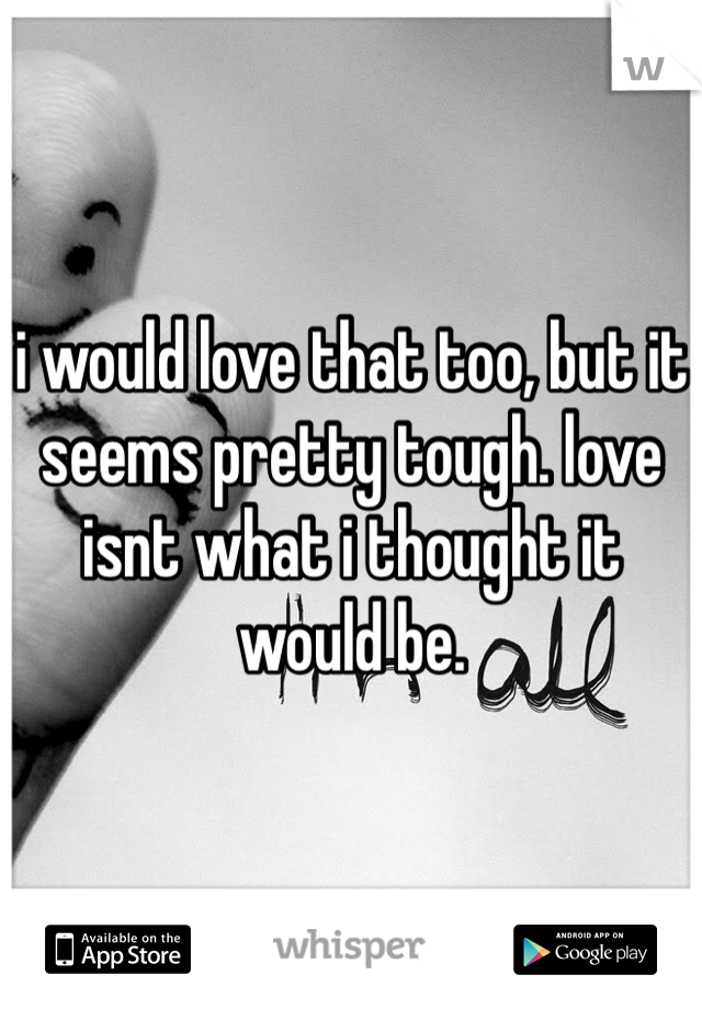 i would love that too, but it seems pretty tough. love isnt what i thought it would be. 