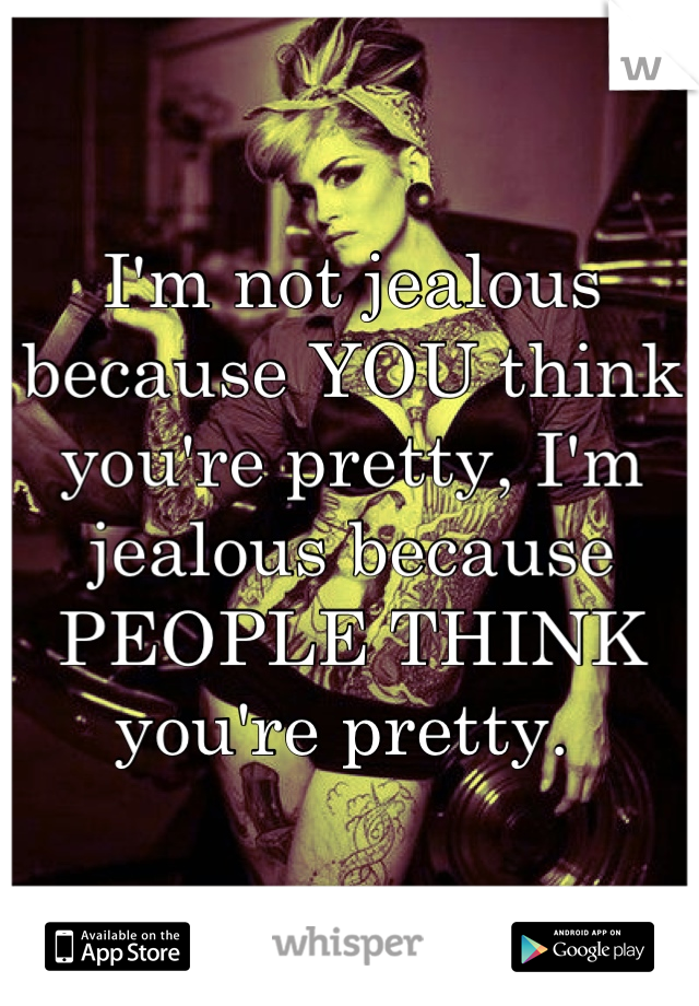 I'm not jealous because YOU think you're pretty, I'm jealous because PEOPLE THINK you're pretty. 