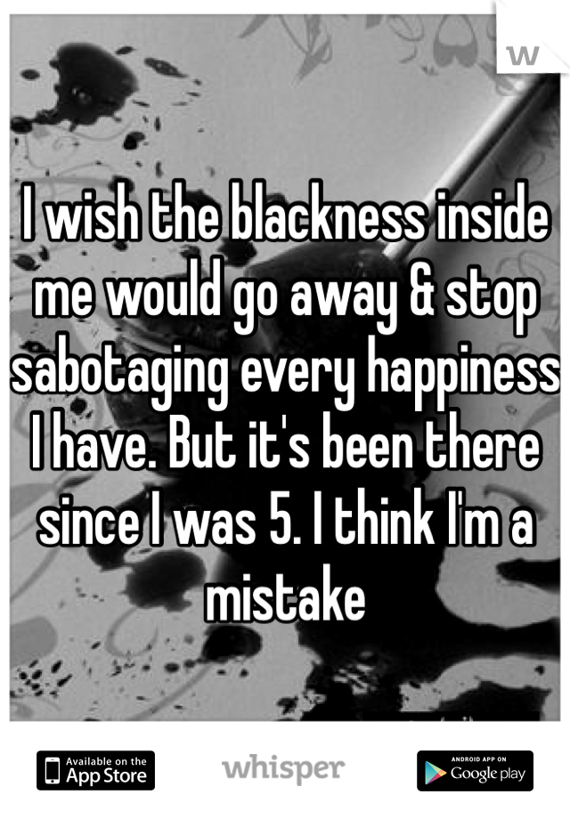 I wish the blackness inside me would go away & stop sabotaging every happiness I have. But it's been there since I was 5. I think I'm a mistake