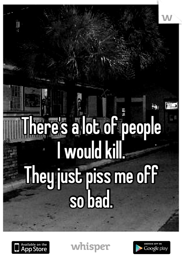 There's a lot of people
I would kill.
They just piss me off
so bad.