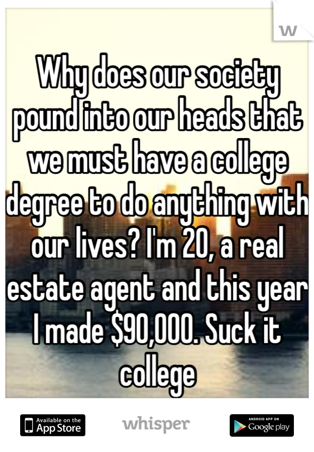 Why does our society pound into our heads that we must have a college degree to do anything with our lives? I'm 20, a real estate agent and this year I made $90,000. Suck it college