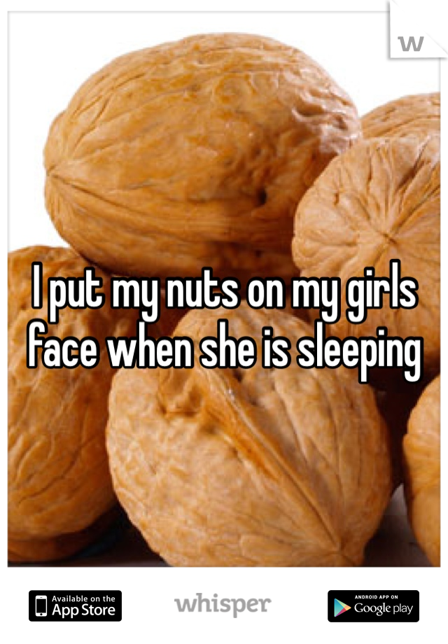I put my nuts on my girls face when she is sleeping