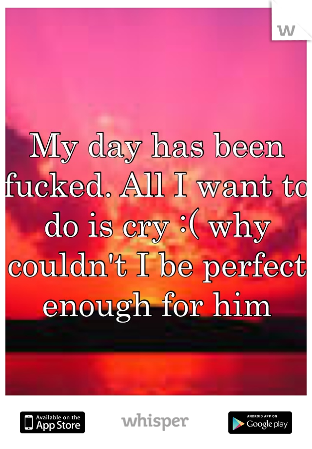 My day has been fucked. All I want to do is cry :( why couldn't I be perfect enough for him 