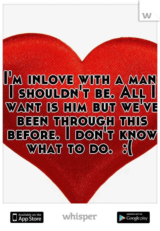 I'm inlove with a man I shouldn't be. All I want is him but we've been through this before. I don't know what to do.  :( 