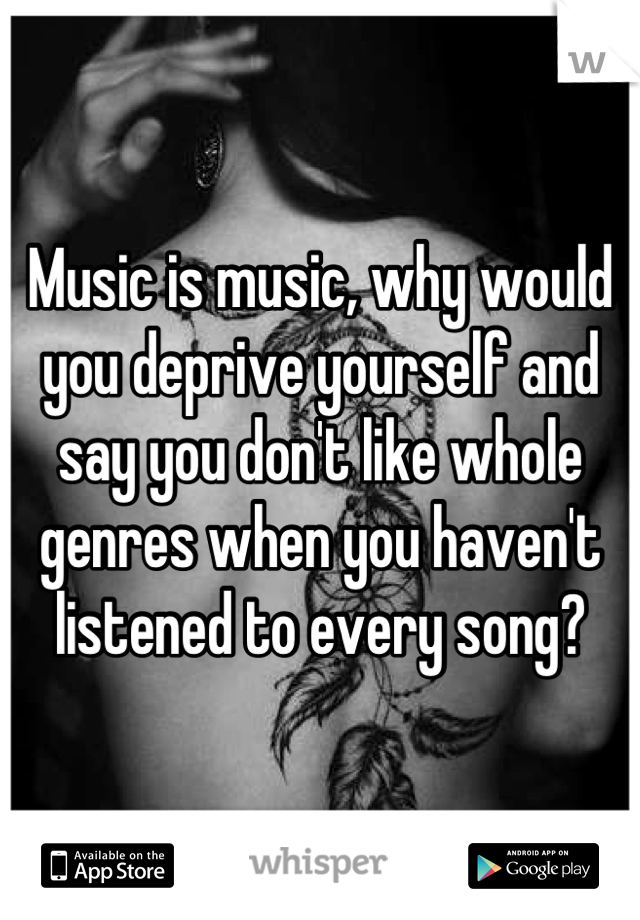 Music is music, why would you deprive yourself and say you don't like whole genres when you haven't listened to every song?