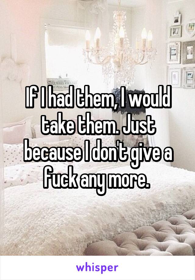 If I had them, I would take them. Just because I don't give a fuck any more. 
