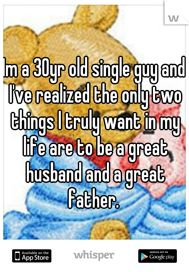 Im a 30yr old single guy and I've realized the only two things I truly want in my life are to be a great husband and a great father. 