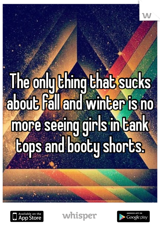 The only thing that sucks about fall and winter is no more seeing girls in tank tops and booty shorts. 