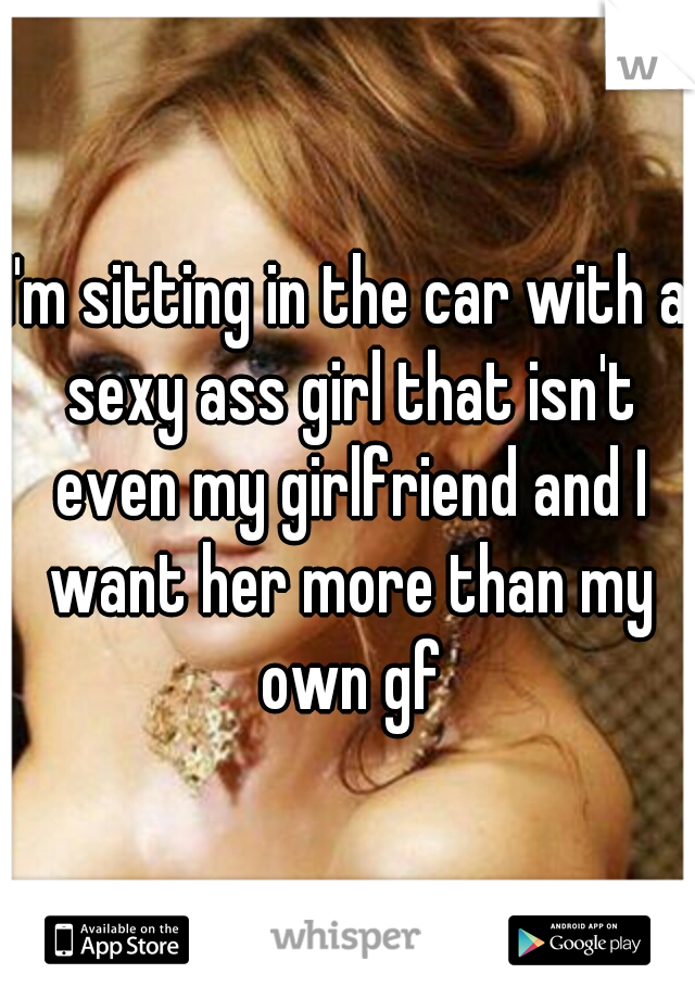 I'm sitting in the car with a sexy ass girl that isn't even my girlfriend and I want her more than my own gf