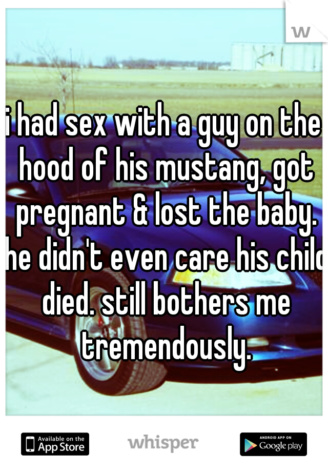 i had sex with a guy on the hood of his mustang, got pregnant & lost the baby. he didn't even care his child died. still bothers me tremendously.