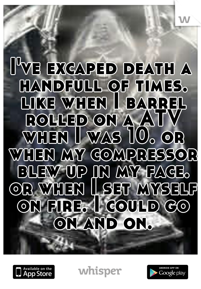 I've excaped death a handfull of times. like when I barrel rolled on a ATV when I was 10. or when my compressor blew up in my face. or when I set myself on fire. I could go on and on.