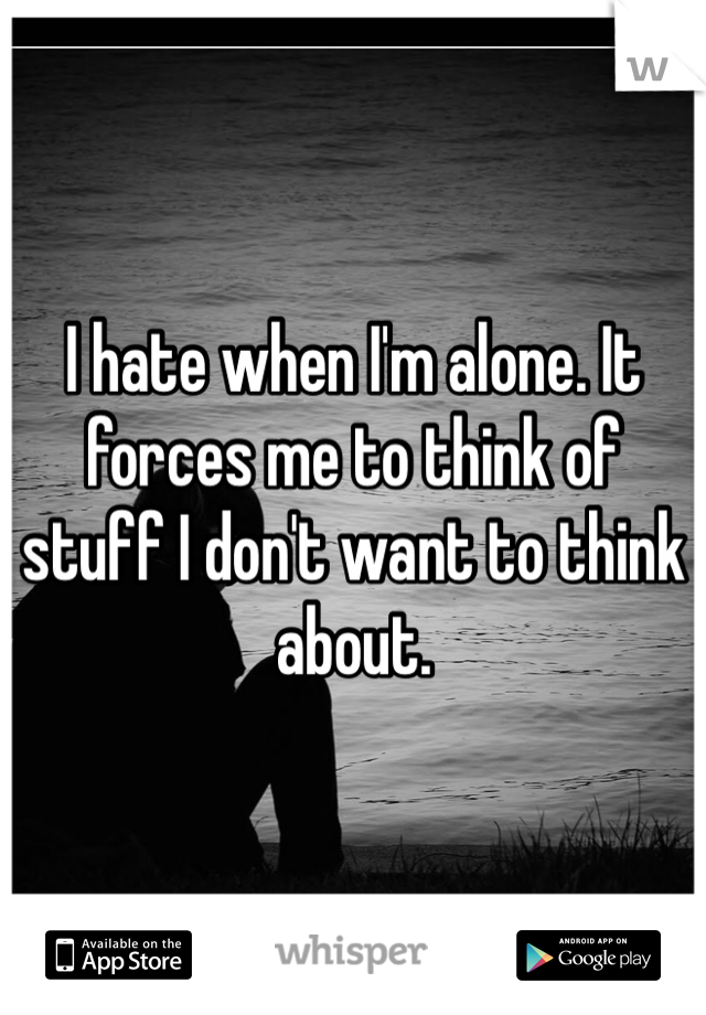 I hate when I'm alone. It forces me to think of stuff I don't want to think about.