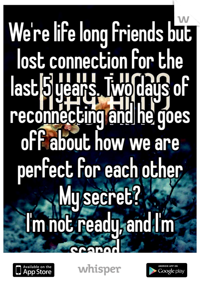 We're life long friends but lost connection for the last 5 years. Two days of reconnecting and he goes off about how we are perfect for each other
My secret?
I'm not ready, and I'm scared...
