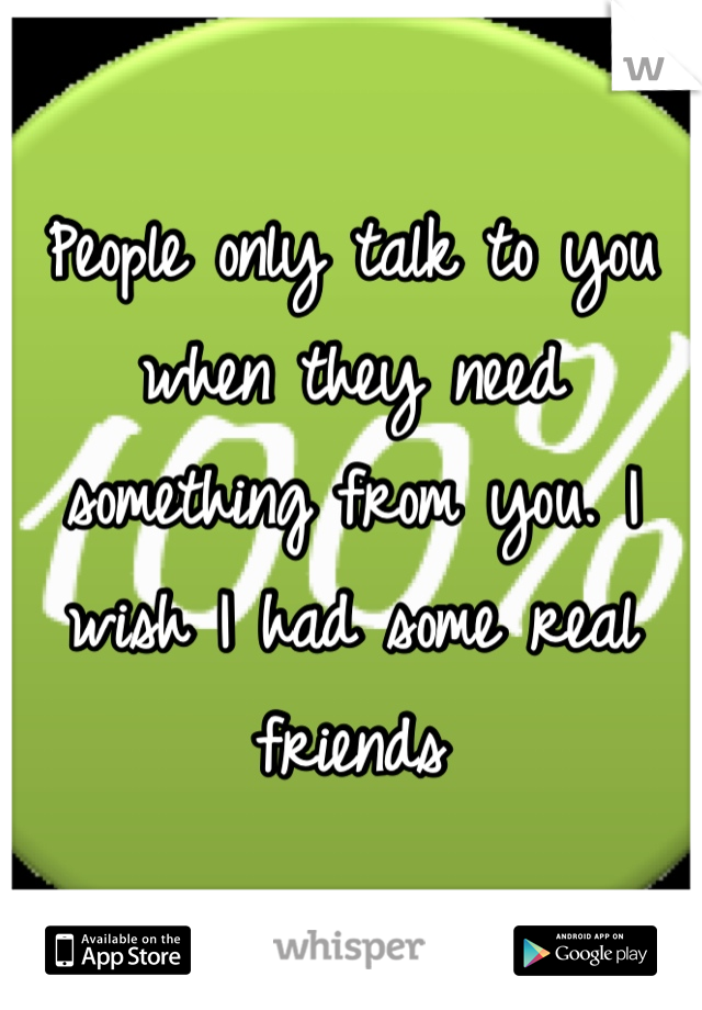 People only talk to you when they need something from you. I wish I had some real friends 