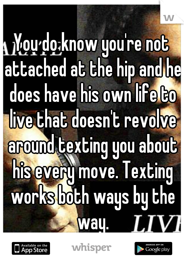 You do know you're not attached at the hip and he does have his own life to live that doesn't revolve around texting you about his every move. Texting works both ways by the way.